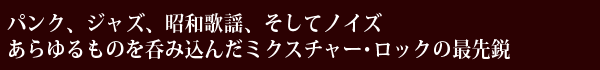 パンク、ジャズ、昭和歌謡、そしてノイズ、あらゆるものを呑み込んだミクスチャー・ロックの最先鋭
