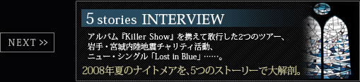 5stories interviewアルバム『Killer Show』を携えて敢行した2つのツアー、岩手・宮城内陸地震チャリティ活動、ニュー・シングル「Lost in Blue」……。2008年夏のナイトメアを、5つのストーリーで大解剖。