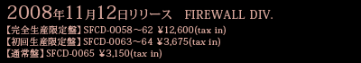FIREWALL DIV.【完全生産限定盤】SFCD-0058～62 \12,600(tax in)【初回生産限定盤】SFCD-0063～64 \3,675(tax in)【通常盤】SFCD-0065 \3,150(tax in) 2008年11月12日リリース