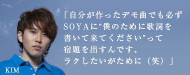「自分が作ったデモ曲でも必ずSOYAに“僕のために歌詞を書いて来てください”って宿題を出すんです、ラクしたいがために（笑）」KIM