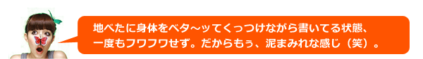 地べたに身体をベタ~ッてくっつけながら書いてる状態、一度もフワフワせず。だからもぅ、泥まみれな感じ(笑)。