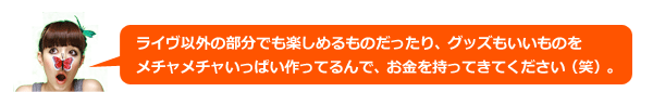 ライヴ以外の部分でも楽しめるものだったり、買ったほうがいいものだとかメチャメチャいっぱい作ってるんで、お金を持ってきてください（笑）。。