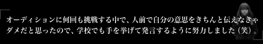オーディションに何回も挑戦する中で、人前で自分の意思をきちんと伝えなきゃダメだと思ったので、学校でも手を挙げて発言するように努力しました（笑）。