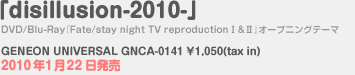 「disillusion-2010-」 DVD/Blu-Ray『Fate/stay night TV reproduction』オープニングテーマ GENEON UNIVERSAL GNCA-0141 \1,050(tax in) 2010年1月22日発売