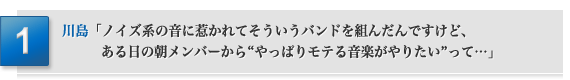 「ノイズ系の音に惹かれてそういうバンドを組んだんですけど、ある日の朝メンバーから“やっぱりモテる音楽がやりたい”って…」川島