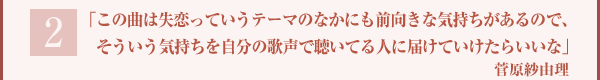 「この曲は失恋っていうテーマのなかにも前向きな気持ちがあるので、そういう気持ちを自分の歌声で聴いてる人に届けていけたらいいな」菅原紗由理
