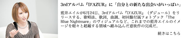 藍井エイルが6月24日、3rdアルバム『D'AZUR』（ダジュール）をリリースする。歌唱法、歌詞、曲調、初回盤付属フォトブック「The Blue Nightmare」のヴィジュアルなど、これまでの藍井エイルのイメージを軽々と超越する領域へ踏み込んだ意欲作の完成だ。本人曰く、「新しいジャンルに触れた1枚」だという『D'AZUR』は、歌声ひとつ取っても表現力に溢れた仕上がり。彼女本来の突き抜けるハイトーンはそのままに、全13曲の持つ物語を表情豊かに響かせる美声は称賛に値する。また、現在開催中のワンマンツアー＜Eir Aoi LIVE TOUR 2015-BEYOND THE LAPIS-＞で披露されているアルバム収録曲は、会場をひとつにするパワーに満ちてフロアを躍動させるなど、ライブ向けのナンバーが揃ったということもできる。そのひとつひとつに込めた想いを明かしてもらうべく、藍井エイル自身にアルバム収録全曲を解説してもらったロングインタビューをお届けしたい。